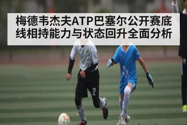 梅德韦杰夫ATP巴塞尔公开赛底线相持能力与状态回升全面分析