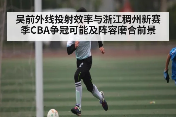 吴前外线投射效率与浙江稠州新赛季CBA争冠可能及阵容磨合前景